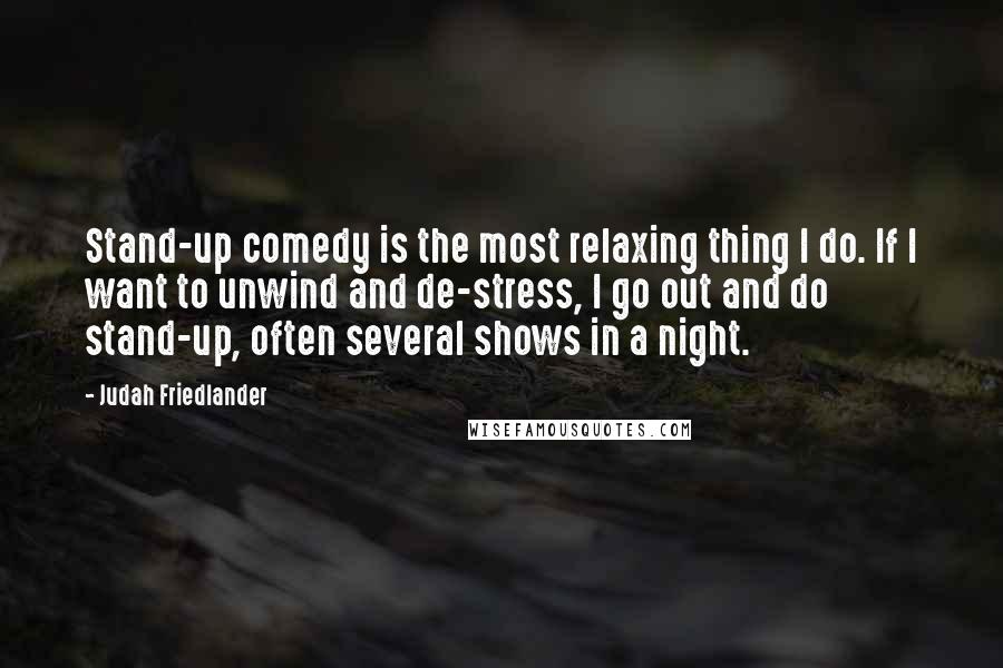 Judah Friedlander Quotes: Stand-up comedy is the most relaxing thing I do. If I want to unwind and de-stress, I go out and do stand-up, often several shows in a night.