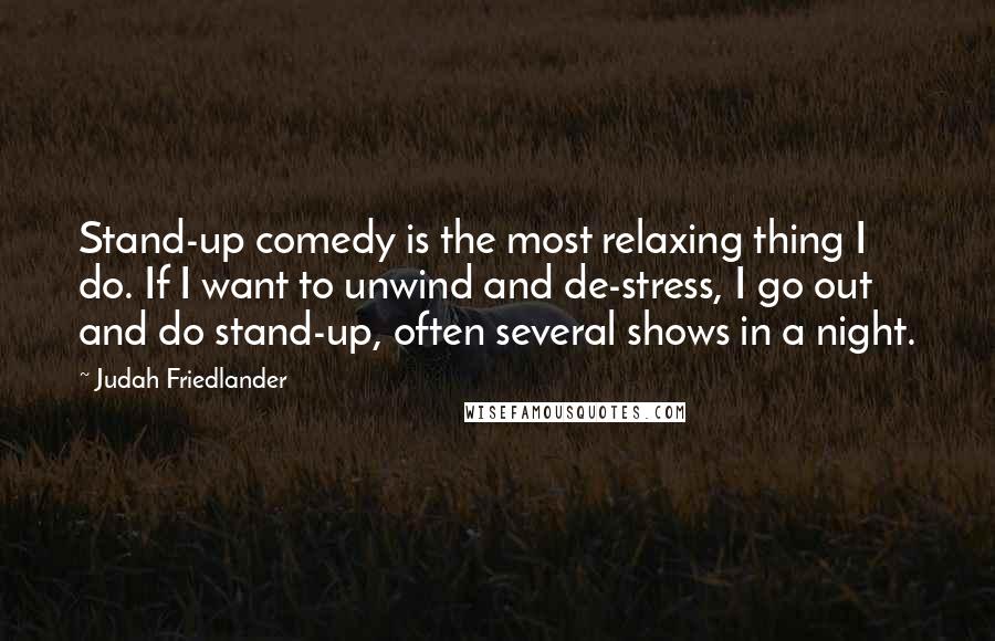 Judah Friedlander Quotes: Stand-up comedy is the most relaxing thing I do. If I want to unwind and de-stress, I go out and do stand-up, often several shows in a night.