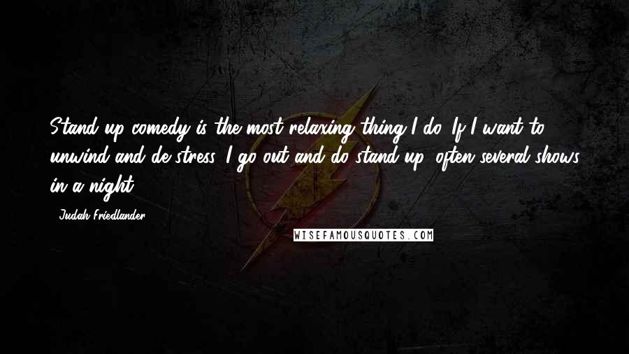 Judah Friedlander Quotes: Stand-up comedy is the most relaxing thing I do. If I want to unwind and de-stress, I go out and do stand-up, often several shows in a night.