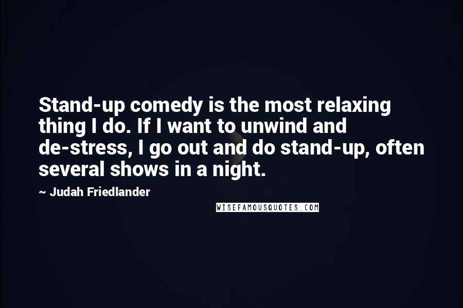 Judah Friedlander Quotes: Stand-up comedy is the most relaxing thing I do. If I want to unwind and de-stress, I go out and do stand-up, often several shows in a night.