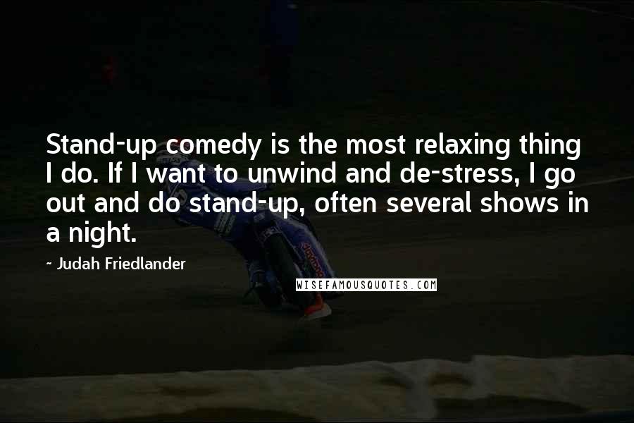 Judah Friedlander Quotes: Stand-up comedy is the most relaxing thing I do. If I want to unwind and de-stress, I go out and do stand-up, often several shows in a night.