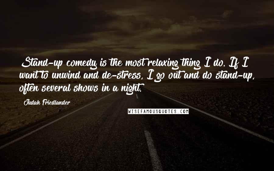 Judah Friedlander Quotes: Stand-up comedy is the most relaxing thing I do. If I want to unwind and de-stress, I go out and do stand-up, often several shows in a night.