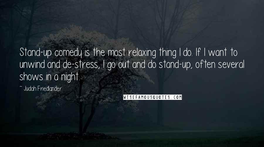 Judah Friedlander Quotes: Stand-up comedy is the most relaxing thing I do. If I want to unwind and de-stress, I go out and do stand-up, often several shows in a night.