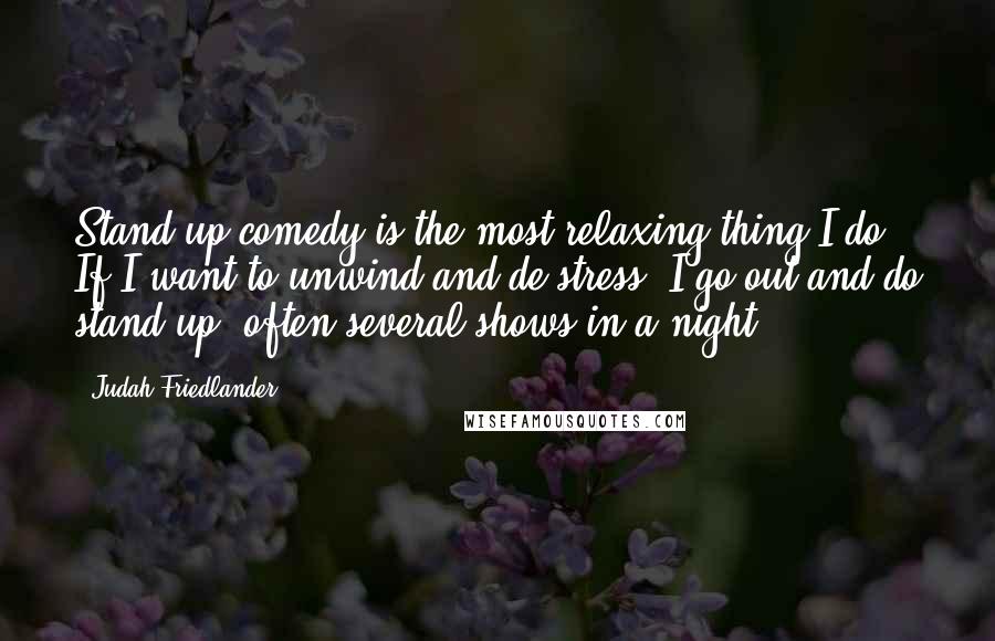 Judah Friedlander Quotes: Stand-up comedy is the most relaxing thing I do. If I want to unwind and de-stress, I go out and do stand-up, often several shows in a night.