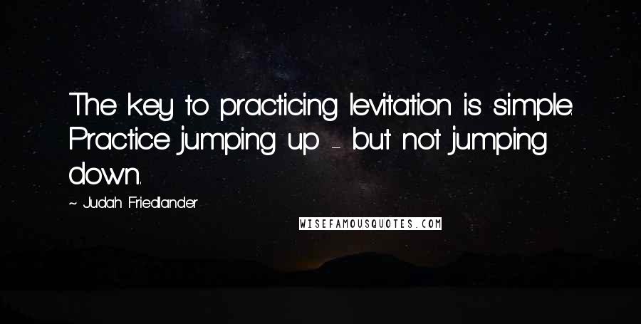 Judah Friedlander Quotes: The key to practicing levitation is simple. Practice jumping up - but not jumping down.