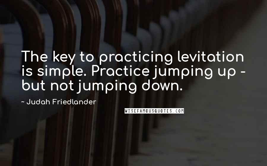 Judah Friedlander Quotes: The key to practicing levitation is simple. Practice jumping up - but not jumping down.