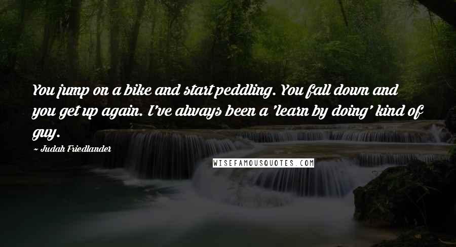 Judah Friedlander Quotes: You jump on a bike and start peddling. You fall down and you get up again. I've always been a 'learn by doing' kind of guy.