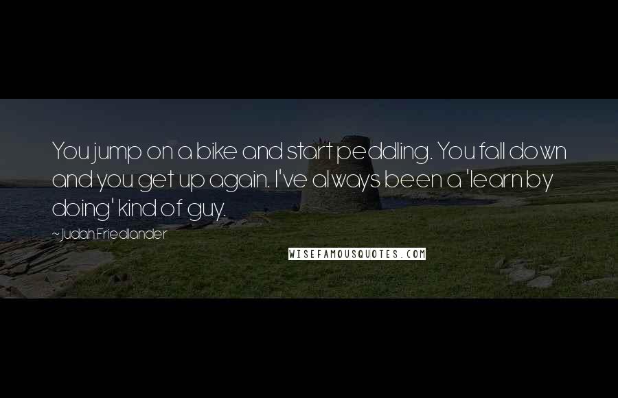 Judah Friedlander Quotes: You jump on a bike and start peddling. You fall down and you get up again. I've always been a 'learn by doing' kind of guy.