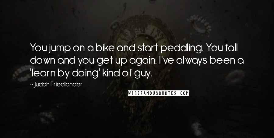 Judah Friedlander Quotes: You jump on a bike and start peddling. You fall down and you get up again. I've always been a 'learn by doing' kind of guy.