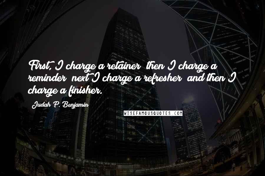 Judah P. Benjamin Quotes: First, I charge a retainer; then I charge a reminder; next I charge a refresher; and then I charge a finisher.