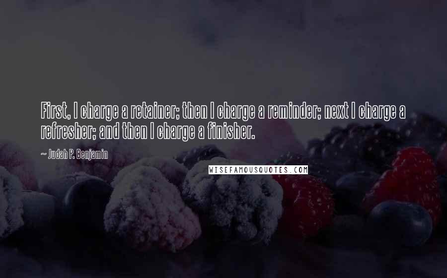 Judah P. Benjamin Quotes: First, I charge a retainer; then I charge a reminder; next I charge a refresher; and then I charge a finisher.