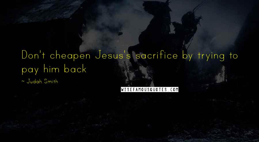Judah Smith Quotes: Don't cheapen Jesus's sacrifice by trying to pay him back
