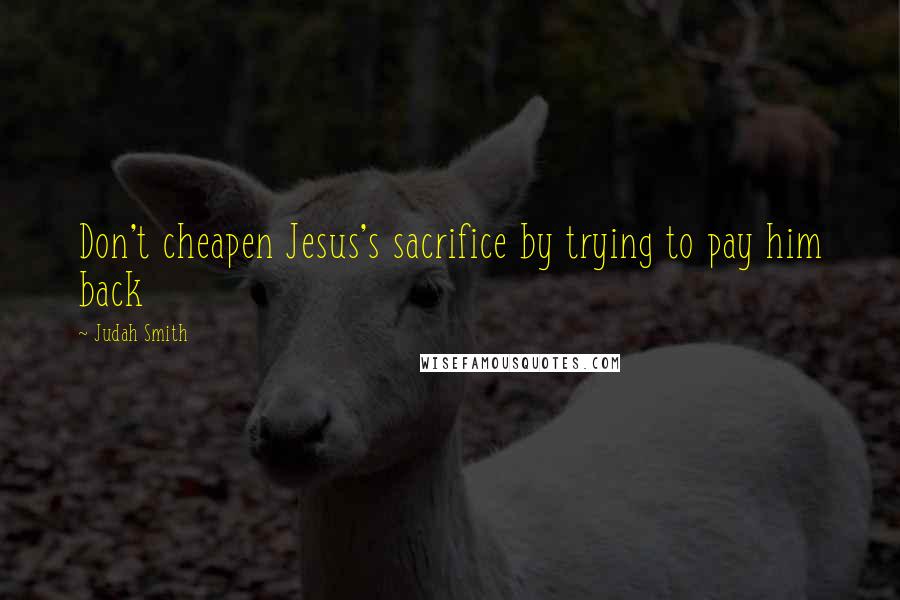 Judah Smith Quotes: Don't cheapen Jesus's sacrifice by trying to pay him back