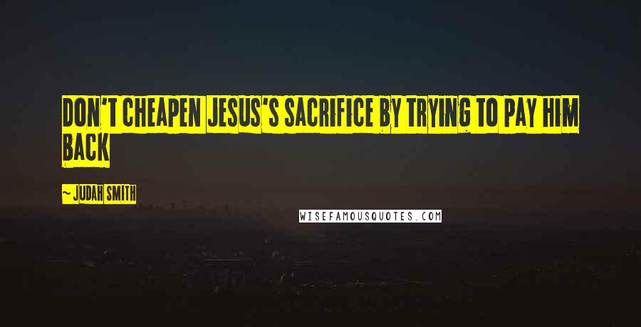 Judah Smith Quotes: Don't cheapen Jesus's sacrifice by trying to pay him back