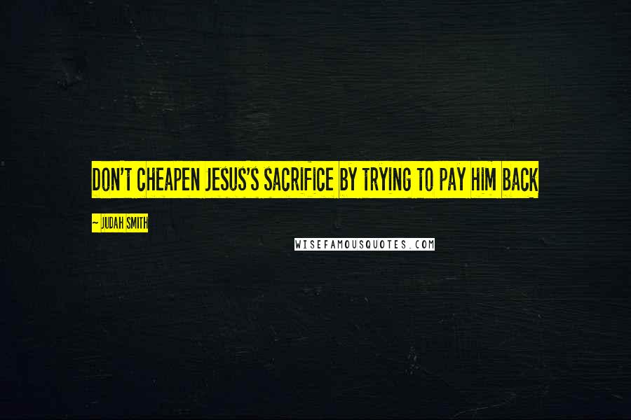 Judah Smith Quotes: Don't cheapen Jesus's sacrifice by trying to pay him back