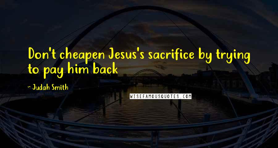 Judah Smith Quotes: Don't cheapen Jesus's sacrifice by trying to pay him back