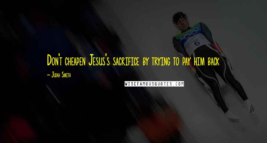 Judah Smith Quotes: Don't cheapen Jesus's sacrifice by trying to pay him back