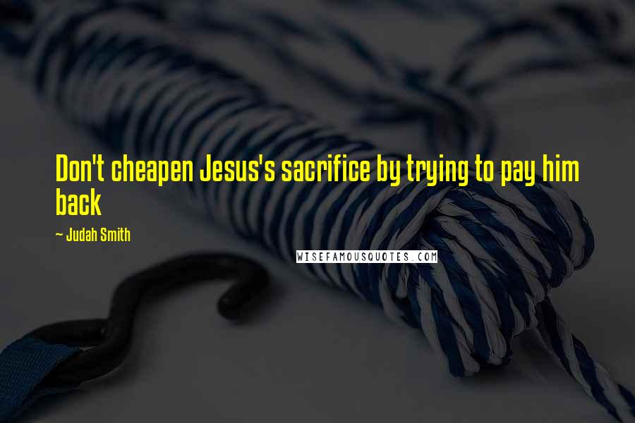 Judah Smith Quotes: Don't cheapen Jesus's sacrifice by trying to pay him back