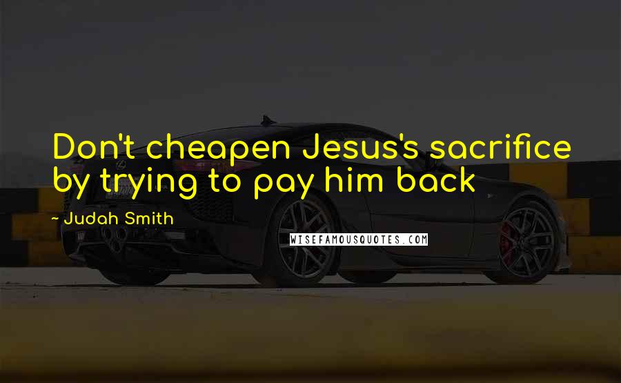 Judah Smith Quotes: Don't cheapen Jesus's sacrifice by trying to pay him back