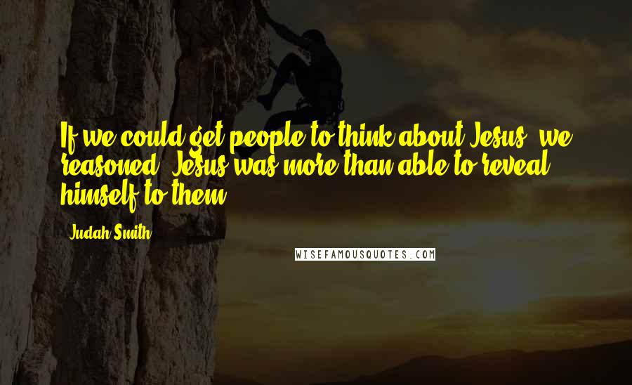 Judah Smith Quotes: If we could get people to think about Jesus, we reasoned, Jesus was more than able to reveal himself to them.