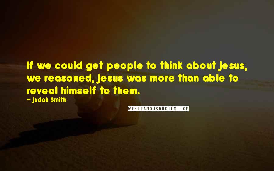 Judah Smith Quotes: If we could get people to think about Jesus, we reasoned, Jesus was more than able to reveal himself to them.