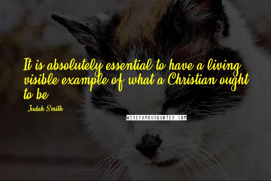 Judah Smith Quotes: It is absolutely essential to have a living visible example of what a Christian ought to be.