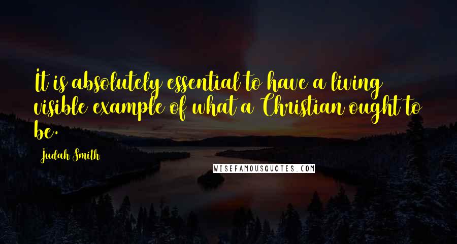 Judah Smith Quotes: It is absolutely essential to have a living visible example of what a Christian ought to be.