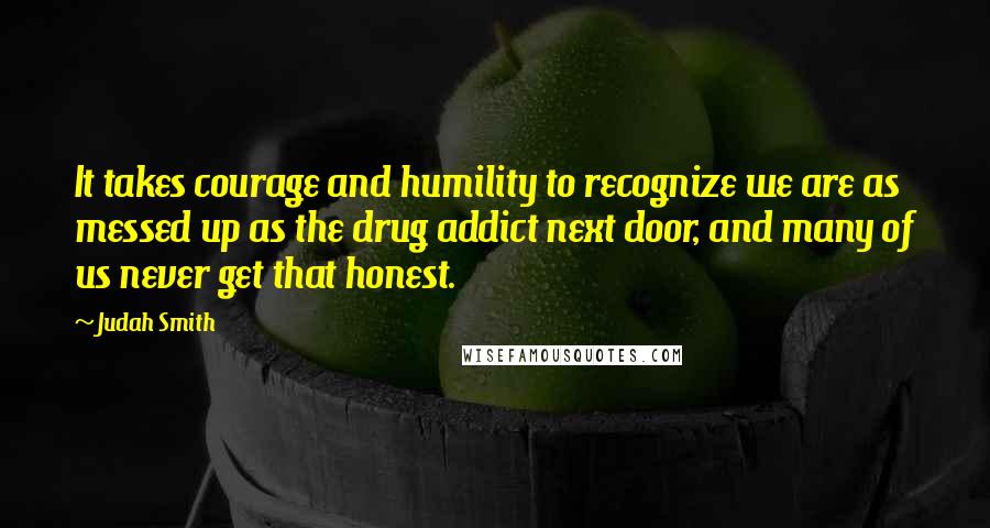 Judah Smith Quotes: It takes courage and humility to recognize we are as messed up as the drug addict next door, and many of us never get that honest.