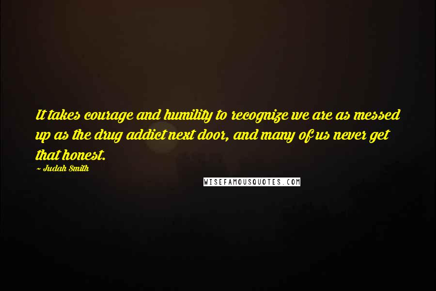 Judah Smith Quotes: It takes courage and humility to recognize we are as messed up as the drug addict next door, and many of us never get that honest.