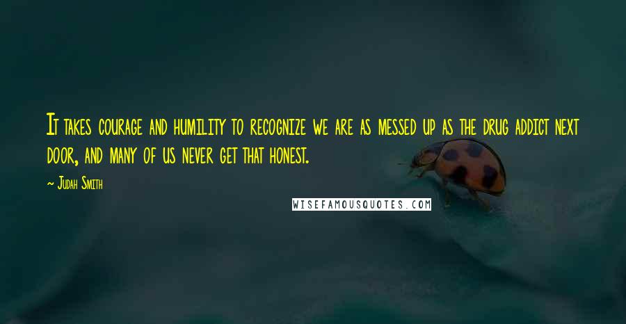 Judah Smith Quotes: It takes courage and humility to recognize we are as messed up as the drug addict next door, and many of us never get that honest.