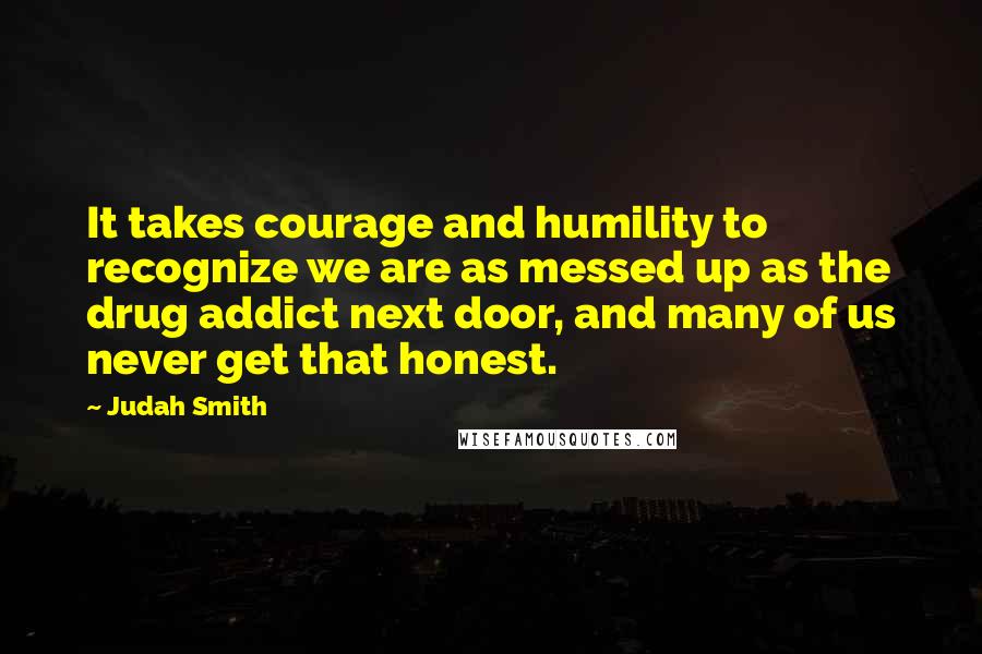 Judah Smith Quotes: It takes courage and humility to recognize we are as messed up as the drug addict next door, and many of us never get that honest.