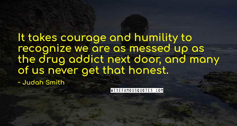 Judah Smith Quotes: It takes courage and humility to recognize we are as messed up as the drug addict next door, and many of us never get that honest.