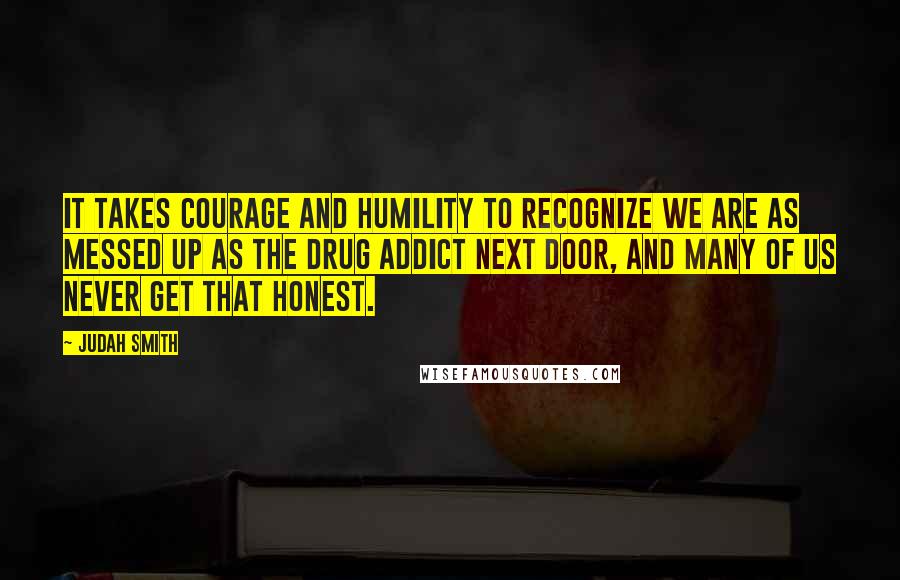 Judah Smith Quotes: It takes courage and humility to recognize we are as messed up as the drug addict next door, and many of us never get that honest.