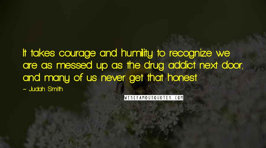 Judah Smith Quotes: It takes courage and humility to recognize we are as messed up as the drug addict next door, and many of us never get that honest.