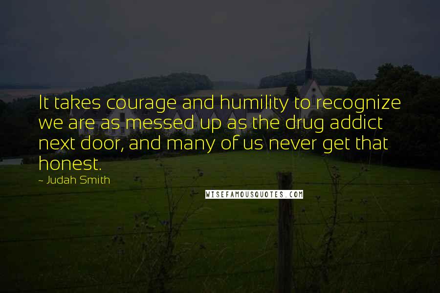 Judah Smith Quotes: It takes courage and humility to recognize we are as messed up as the drug addict next door, and many of us never get that honest.