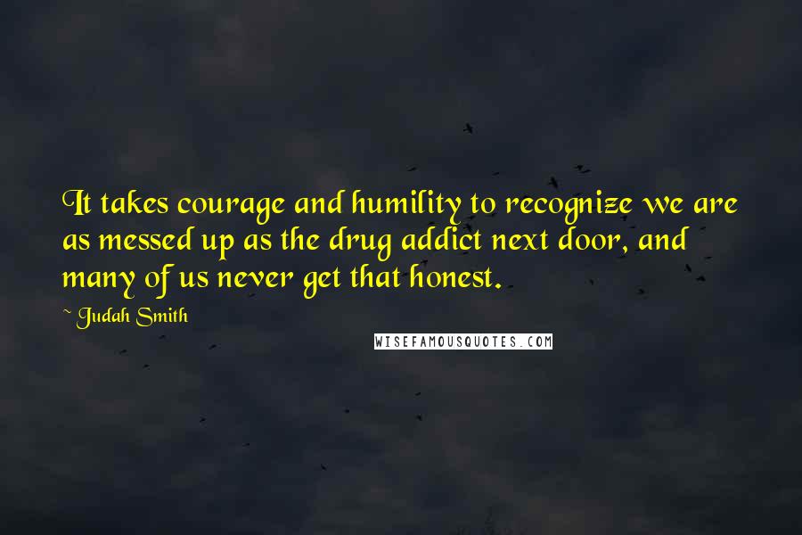Judah Smith Quotes: It takes courage and humility to recognize we are as messed up as the drug addict next door, and many of us never get that honest.