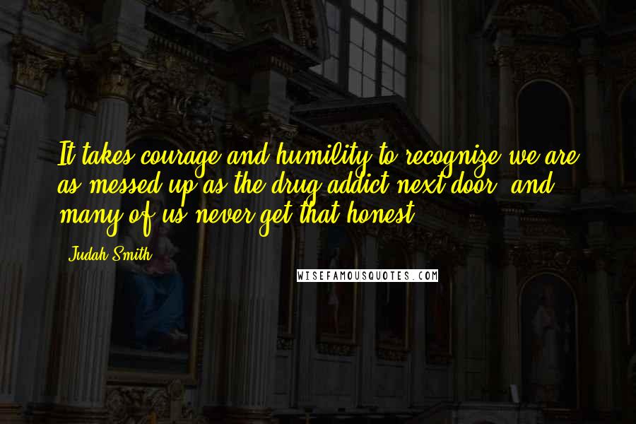 Judah Smith Quotes: It takes courage and humility to recognize we are as messed up as the drug addict next door, and many of us never get that honest.