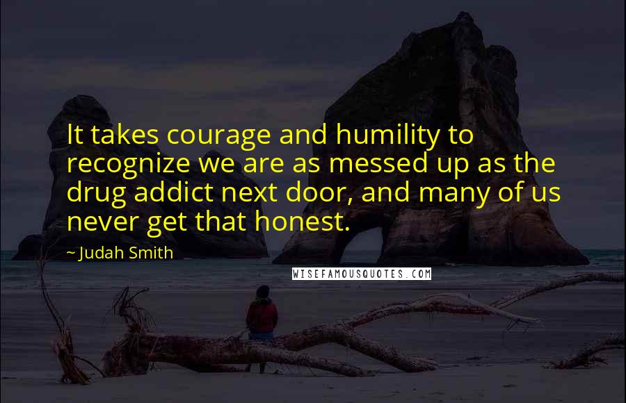 Judah Smith Quotes: It takes courage and humility to recognize we are as messed up as the drug addict next door, and many of us never get that honest.