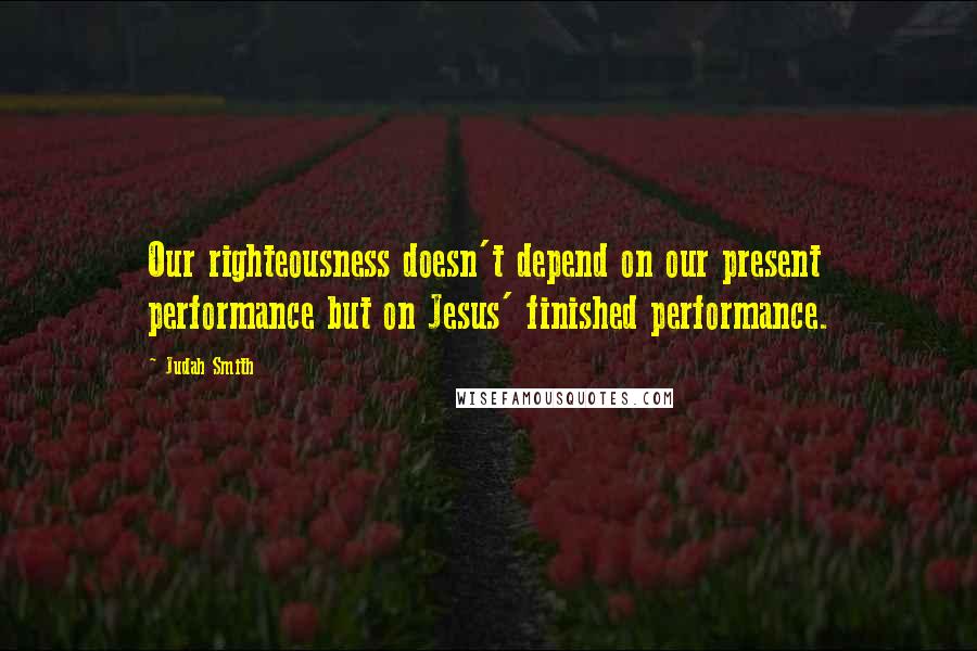 Judah Smith Quotes: Our righteousness doesn't depend on our present performance but on Jesus' finished performance.