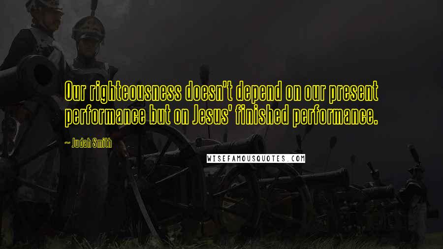 Judah Smith Quotes: Our righteousness doesn't depend on our present performance but on Jesus' finished performance.