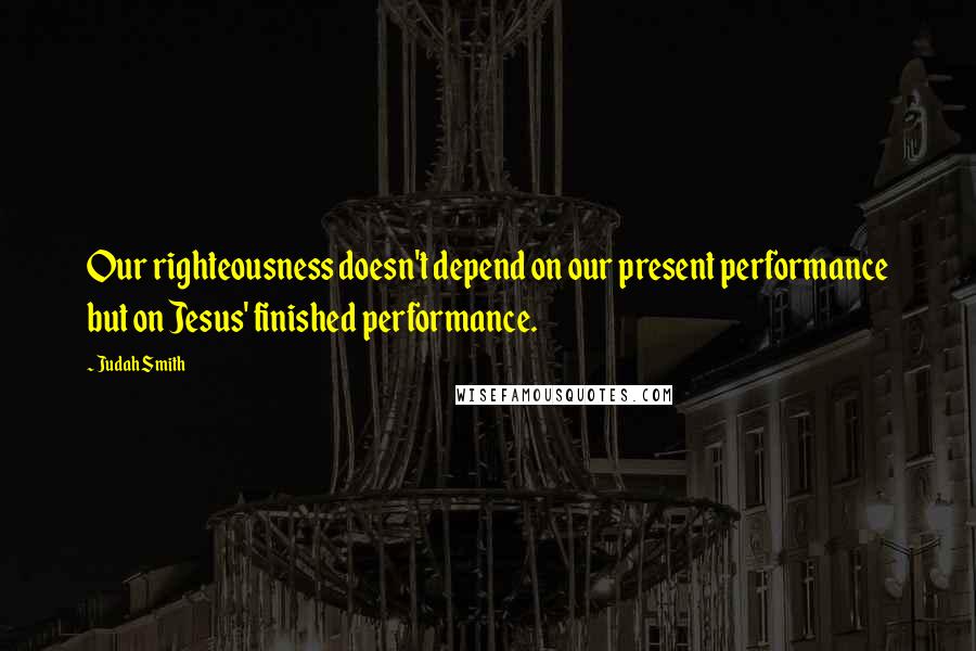 Judah Smith Quotes: Our righteousness doesn't depend on our present performance but on Jesus' finished performance.