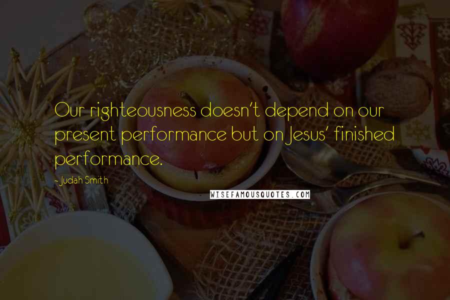 Judah Smith Quotes: Our righteousness doesn't depend on our present performance but on Jesus' finished performance.