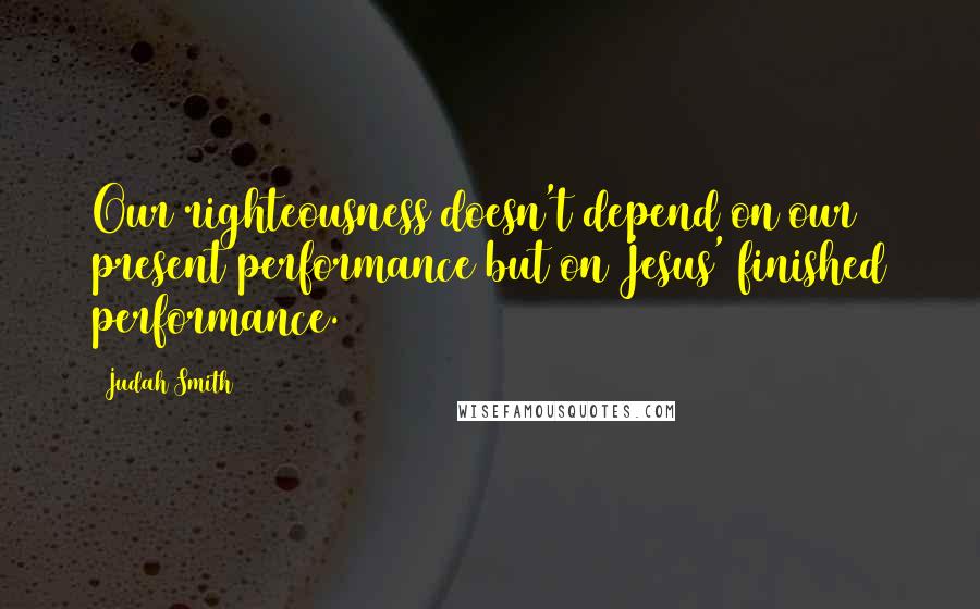 Judah Smith Quotes: Our righteousness doesn't depend on our present performance but on Jesus' finished performance.