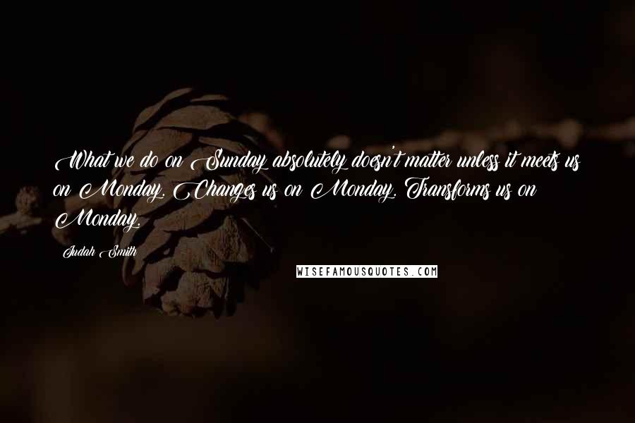 Judah Smith Quotes: What we do on Sunday absolutely doesn't matter unless it meets us on Monday. Changes us on Monday. Transforms us on Monday.