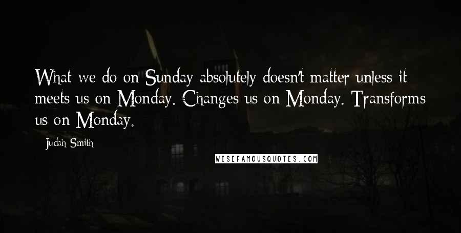 Judah Smith Quotes: What we do on Sunday absolutely doesn't matter unless it meets us on Monday. Changes us on Monday. Transforms us on Monday.
