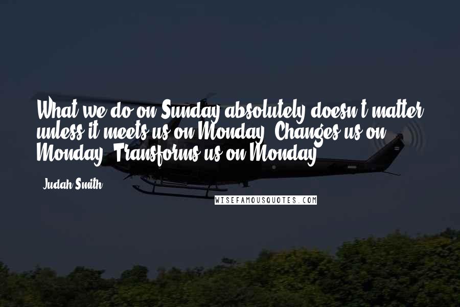Judah Smith Quotes: What we do on Sunday absolutely doesn't matter unless it meets us on Monday. Changes us on Monday. Transforms us on Monday.