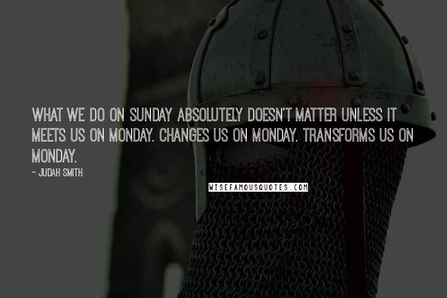 Judah Smith Quotes: What we do on Sunday absolutely doesn't matter unless it meets us on Monday. Changes us on Monday. Transforms us on Monday.