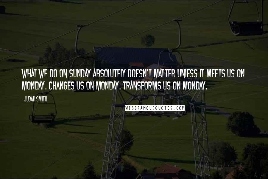 Judah Smith Quotes: What we do on Sunday absolutely doesn't matter unless it meets us on Monday. Changes us on Monday. Transforms us on Monday.