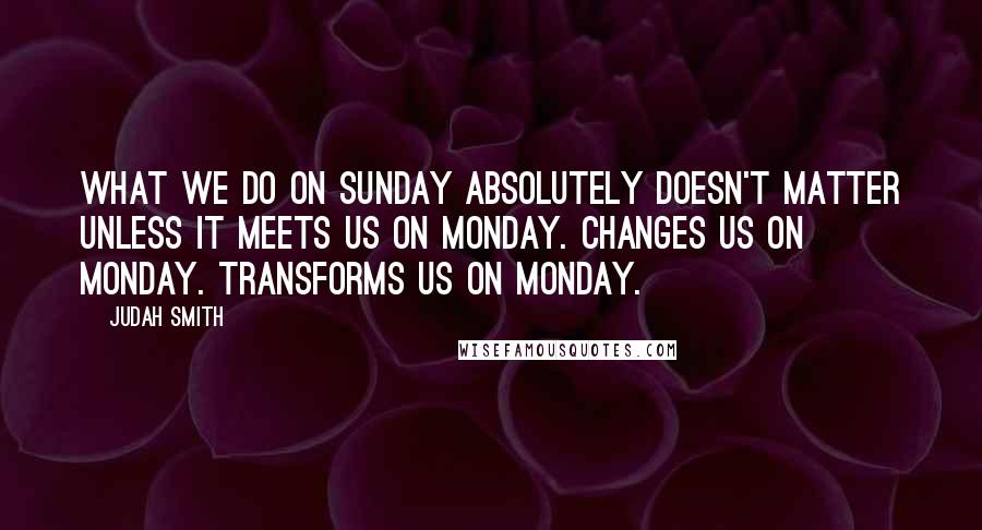 Judah Smith Quotes: What we do on Sunday absolutely doesn't matter unless it meets us on Monday. Changes us on Monday. Transforms us on Monday.