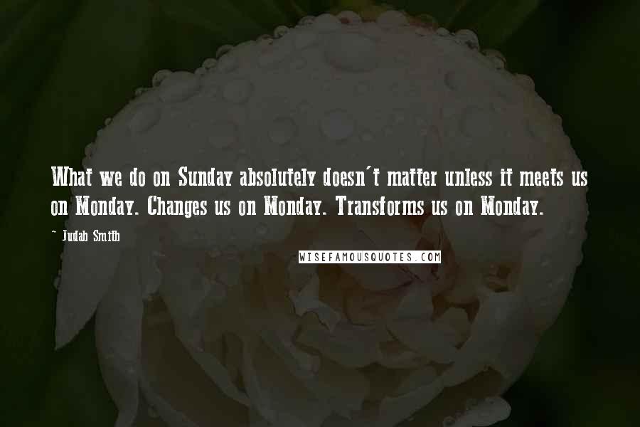 Judah Smith Quotes: What we do on Sunday absolutely doesn't matter unless it meets us on Monday. Changes us on Monday. Transforms us on Monday.